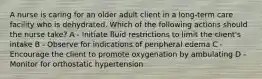 A nurse is caring for an older adult client in a long-term care facility who is dehydrated. Which of the following actions should the nurse take? A - Initiate fluid restrictions to limit the client's intake B - Observe for indications of peripheral edema C - Encourage the client to promote oxygenation by ambulating D - Monitor for orthostatic hypertension