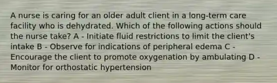 A nurse is caring for an older adult client in a long-term care facility who is dehydrated. Which of the following actions should the nurse take? A - Initiate fluid restrictions to limit the client's intake B - Observe for indications of peripheral edema C - Encourage the client to promote oxygenation by ambulating D - Monitor for orthostatic hypertension