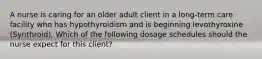 A nurse is caring for an older adult client in a long-term care facility who has hypothyroidism and is beginning levothyroxine (Synthroid). Which of the following dosage schedules should the nurse expect for this client?