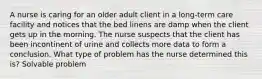 A nurse is caring for an older adult client in a long-term care facility and notices that the bed linens are damp when the client gets up in the morning. The nurse suspects that the client has been incontinent of urine and collects more data to form a conclusion. What type of problem has the nurse determined this is? Solvable problem