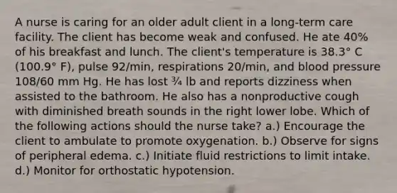 A nurse is caring for an older adult client in a long‑term care facility. The client has become weak and confused. He ate 40% of his breakfast and lunch. The client's temperature is 38.3° C (100.9° F), pulse 92/min, respirations 20/min, and blood pressure 108/60 mm Hg. He has lost ¾ lb and reports dizziness when assisted to the bathroom. He also has a nonproductive cough with diminished breath sounds in the right lower lobe. Which of the following actions should the nurse take? a.) Encourage the client to ambulate to promote oxygenation. b.) Observe for signs of peripheral edema. c.) Initiate fluid restrictions to limit intake. d.) Monitor for orthostatic hypotension.