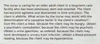 The nurse is caring for an older adult client in a long-term care facility who has been previously alert and oriented. The client has become agitated and disoriented to time and place. The client is afebrile. What action by the nurse may assist with the determination of a causative factor in the client's condition? -Give the client a meal, because the client may be hungry -Obtain a psychiatric consultation, because the client may be psychotic -Obtain a urine specimen, as ordered, because the client may have developed a urinary tract infection -Obtain a blood pressure reading, because the client may be hypertensive