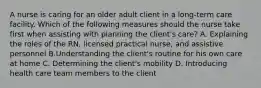 A nurse is caring for an older adult client in a long-term care facility. Which of the following measures should the nurse take first when assisting with planning the client's care? A. Explaining the roles of the RN, licensed practical nurse, and assistive personnel B.Understanding the client's routine for his own care at home C. Determining the client's mobility D. Introducing health care team members to the client