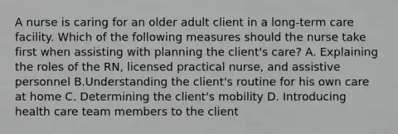 A nurse is caring for an older adult client in a long-term care facility. Which of the following measures should the nurse take first when assisting with planning the client's care? A. Explaining the roles of the RN, licensed practical nurse, and assistive personnel B.Understanding the client's routine for his own care at home C. Determining the client's mobility D. Introducing health care team members to the client