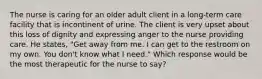 The nurse is caring for an older adult client in a long-term care facility that is incontinent of urine. The client is very upset about this loss of dignity and expressing anger to the nurse providing care. He states, "Get away from me. I can get to the restroom on my own. You don't know what I need." Which response would be the most therapeutic for the nurse to say?