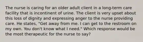 The nurse is caring for an older adult client in a long-term care facility that is incontinent of urine. The client is very upset about this loss of dignity and expressing anger to the nurse providing care. He states, "Get away from me. I can get to the restroom on my own. You don't know what I need." Which response would be the most therapeutic for the nurse to say?