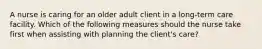 A nurse is caring for an older adult client in a long-term care facility. Which of the following measures should the nurse take first when assisting with planning the client's care?