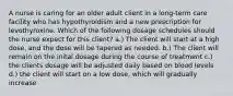 A nurse is caring for an older adult client in a long-term care facility who has hypothyroidism and a new prescription for levothyroxine. Which of the following dosage schedules should the nurse expect for this client? a.) The client will start at a high dose, and the dose will be tapered as needed. b.) The client will remain on the inital dosage during the course of treatment c.) the clients dosage will be adjusted daily based on blood levels d.) the client will start on a low dose, which will gradually increase