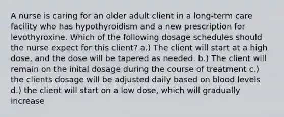 A nurse is caring for an older adult client in a long-term care facility who has hypothyroidism and a new prescription for levothyroxine. Which of the following dosage schedules should the nurse expect for this client? a.) The client will start at a high dose, and the dose will be tapered as needed. b.) The client will remain on the inital dosage during the course of treatment c.) the clients dosage will be adjusted daily based on blood levels d.) the client will start on a low dose, which will gradually increase