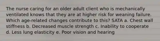 The nurse caring for an older adult client who is mechanically ventilated knows that they are at higher risk for weaning failure. Which age-related changes contribute to this? SATA a. Chest wall stiffness b. Decreased muscle strength c. Inability to cooperate d. Less lung elasticity e. Poor vision and hearing