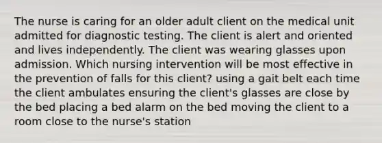 The nurse is caring for an older adult client on the medical unit admitted for diagnostic testing. The client is alert and oriented and lives independently. The client was wearing glasses upon admission. Which nursing intervention will be most effective in the prevention of falls for this client? using a gait belt each time the client ambulates ensuring the client's glasses are close by the bed placing a bed alarm on the bed moving the client to a room close to the nurse's station