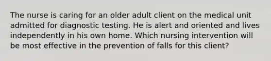 The nurse is caring for an older adult client on the medical unit admitted for diagnostic testing. He is alert and oriented and lives independently in his own home. Which nursing intervention will be most effective in the prevention of falls for this client?