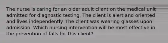 The nurse is caring for an older adult client on the medical unit admitted for diagnostic testing. The client is alert and oriented and lives independently. The client was wearing glasses upon admission. Which nursing intervention will be most effective in the prevention of falls for this client?