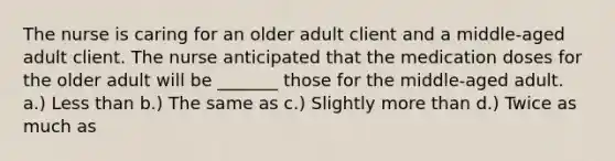 The nurse is caring for an older adult client and a middle-aged adult client. The nurse anticipated that the medication doses for the older adult will be _______ those for the middle-aged adult. a.) Less than b.) The same as c.) Slightly more than d.) Twice as much as