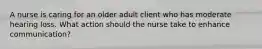 A nurse is caring for an older adult client who has moderate hearing loss. What action should the nurse take to enhance communication?