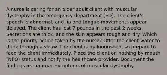 A nurse is caring for an older adult client with muscular dystrophy in the emergency department (ED). The client's speech is abnormal, and lip and tongue movements appear delayed. The client has lost 7 pounds in the past 2 weeks. Secretions are thick, and the skin appears rough and dry. Which is the priority action taken by the nurse? Offer the client water to drink through a straw. The client is malnourished, so prepare to feed the client immediately. Place the client on nothing by mouth (NPO) status and notify the healthcare provider. Document the findings as common symptoms of muscular dystrophy.