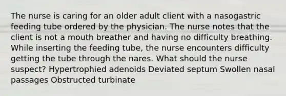 The nurse is caring for an older adult client with a nasogastric feeding tube ordered by the physician. The nurse notes that the client is not a mouth breather and having no difficulty breathing. While inserting the feeding tube, the nurse encounters difficulty getting the tube through the nares. What should the nurse suspect? Hypertrophied adenoids Deviated septum Swollen nasal passages Obstructed turbinate