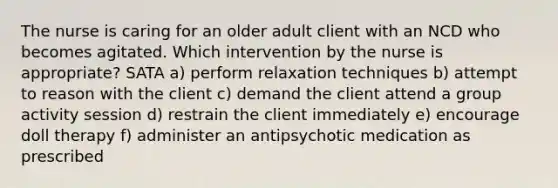 The nurse is caring for an older adult client with an NCD who becomes agitated. Which intervention by the nurse is appropriate? SATA a) perform relaxation techniques b) attempt to reason with the client c) demand the client attend a group activity session d) restrain the client immediately e) encourage doll therapy f) administer an antipsychotic medication as prescribed