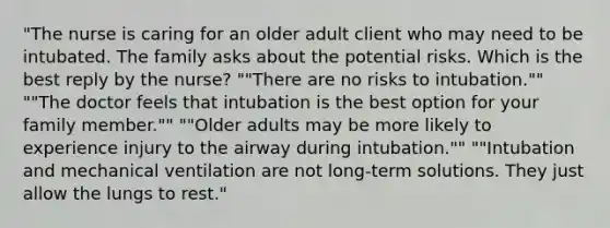 "The nurse is caring for an older adult client who may need to be intubated. The family asks about the potential risks. Which is the best reply by the​ nurse? ​""There are no risks to​ intubation."" ​""The doctor feels that intubation is the best option for your family​ member."" ​""Older adults may be more likely to experience injury to the airway during​ intubation."" ​""Intubation and mechanical ventilation are not​ long-term solutions. They just allow the lungs to​ rest."