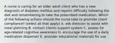 A nurse is caring for an older adult client who has a new diagnosis of diabetes mellitus and reports difficulty following the diet and remembering to take the prescribed medication. Which of the following actions should the nurse take to promote client compliance? (select all that apply) A. ask dietician to assist with meal planning B. contact clients support system C. assess for age-related cognitive awareness D. encourage the use of a daily medication dispenser E. provider educational materials for use