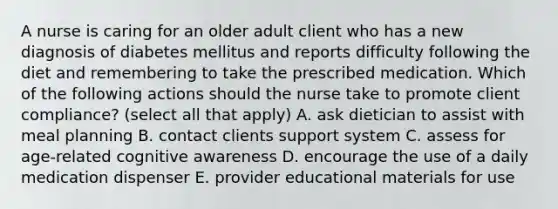 A nurse is caring for an older adult client who has a new diagnosis of diabetes mellitus and reports difficulty following the diet and remembering to take the prescribed medication. Which of the following actions should the nurse take to promote client compliance? (select all that apply) A. ask dietician to assist with meal planning B. contact clients support system C. assess for age-related cognitive awareness D. encourage the use of a daily medication dispenser E. provider educational materials for use