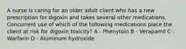 A nurse is caring for an older adult client who has a new prescription for digoxin and takes several other medications. Concurrent use of which of the following medications place the client at risk for digoxin toxicity? A - Phenytoin B - Verapamil C - Warfarin D - Aluminum hydroxide