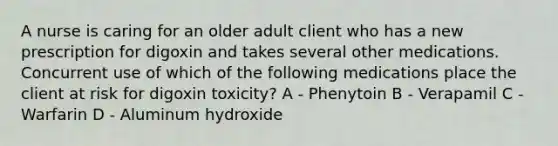 A nurse is caring for an older adult client who has a new prescription for digoxin and takes several other medications. Concurrent use of which of the following medications place the client at risk for digoxin toxicity? A - Phenytoin B - Verapamil C - Warfarin D - Aluminum hydroxide