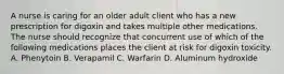 A nurse is caring for an older adult client who has a new prescription for digoxin and takes multiple other medications. The nurse should recognize that concurrent use of which of the following medications places the client at risk for digoxin toxicity. A. Phenytoin B. Verapamil C. Warfarin D. Aluminum hydroxide