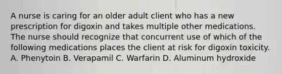 A nurse is caring for an older adult client who has a new prescription for digoxin and takes multiple other medications. The nurse should recognize that concurrent use of which of the following medications places the client at risk for digoxin toxicity. A. Phenytoin B. Verapamil C. Warfarin D. Aluminum hydroxide