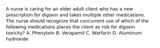 A nurse is caring for an older adult client who has a new prescription for digoxin and takes multiple other medications. The nurse should recognize that concurrent use of which of the following medications places the client as risk for digoxin toxicity? A. Phenytoin B. Verapamil C. Warfarin D. Aluminum hydroxide