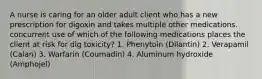 A nurse is caring for an older adult client who has a new prescription for digoxin and takes multiple other medications. concurrent use of which of the following medications places the client at risk for dig toxicity? 1. Phenytoin (Dilantin) 2. Verapamil (Calan) 3. Warfarin (Coumadin) 4. Aluminum hydroxide (Amphojel)