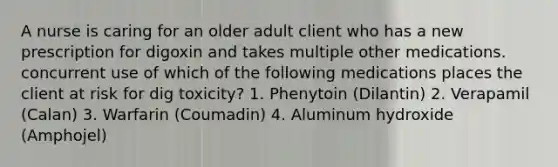 A nurse is caring for an older adult client who has a new prescription for digoxin and takes multiple other medications. concurrent use of which of the following medications places the client at risk for dig toxicity? 1. Phenytoin (Dilantin) 2. Verapamil (Calan) 3. Warfarin (Coumadin) 4. Aluminum hydroxide (Amphojel)