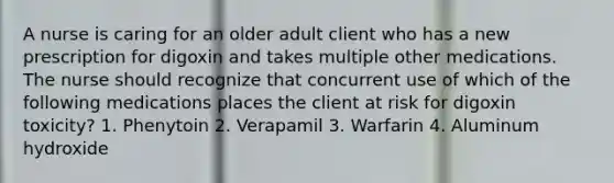 A nurse is caring for an older adult client who has a new prescription for digoxin and takes multiple other medications. The nurse should recognize that concurrent use of which of the following medications places the client at risk for digoxin toxicity? 1. Phenytoin 2. Verapamil 3. Warfarin 4. Aluminum hydroxide