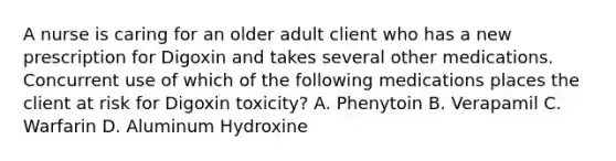 A nurse is caring for an older adult client who has a new prescription for Digoxin and takes several other medications. Concurrent use of which of the following medications places the client at risk for Digoxin toxicity? A. Phenytoin B. Verapamil C. Warfarin D. Aluminum Hydroxine