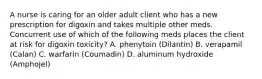 A nurse is caring for an older adult client who has a new prescription for digoxin and takes multiple other meds. Concurrent use of which of the following meds places the client at risk for digoxin toxicity? A. phenytoin (Dilantin) B. verapamil (Calan) C. warfarin (Coumadin) D. aluminum hydroxide (Amphojel)