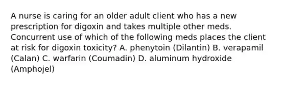 A nurse is caring for an older adult client who has a new prescription for digoxin and takes multiple other meds. Concurrent use of which of the following meds places the client at risk for digoxin toxicity? A. phenytoin (Dilantin) B. verapamil (Calan) C. warfarin (Coumadin) D. aluminum hydroxide (Amphojel)