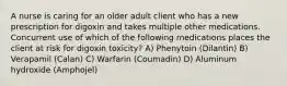 A nurse is caring for an older adult client who has a new prescription for digoxin and takes multiple other medications. Concurrent use of which of the following medications places the client at risk for digoxin toxicity? A) Phenytoin (Dilantin) B) Verapamil (Calan) C) Warfarin (Coumadin) D) Aluminum hydroxide (Amphojel)