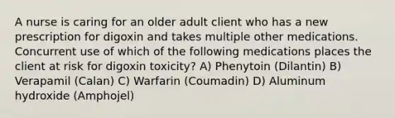 A nurse is caring for an older adult client who has a new prescription for digoxin and takes multiple other medications. Concurrent use of which of the following medications places the client at risk for digoxin toxicity? A) Phenytoin (Dilantin) B) Verapamil (Calan) C) Warfarin (Coumadin) D) Aluminum hydroxide (Amphojel)