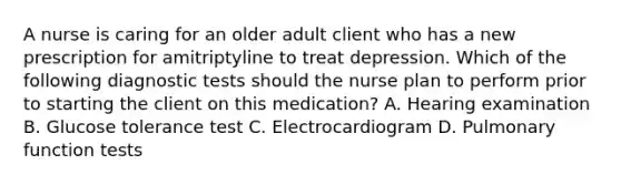 A nurse is caring for an older adult client who has a new prescription for amitriptyline to treat depression. Which of the following diagnostic tests should the nurse plan to perform prior to starting the client on this medication? A. Hearing examination B. Glucose tolerance test C. Electrocardiogram D. Pulmonary function tests