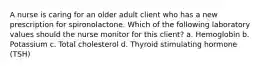 A nurse is caring for an older adult client who has a new prescription for spironolactone. Which of the following laboratory values should the nurse monitor for this client? a. Hemoglobin b. Potassium c. Total cholesterol d. Thyroid stimulating hormone (TSH)