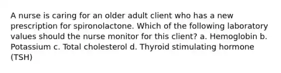 A nurse is caring for an older adult client who has a new prescription for spironolactone. Which of the following laboratory values should the nurse monitor for this client? a. Hemoglobin b. Potassium c. Total cholesterol d. Thyroid stimulating hormone (TSH)