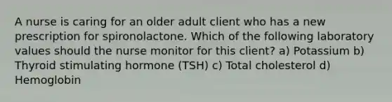 A nurse is caring for an older adult client who has a new prescription for spironolactone. Which of the following laboratory values should the nurse monitor for this client? a) Potassium b) Thyroid stimulating hormone (TSH) c) Total cholesterol d) Hemoglobin