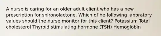 A nurse is caring for an older adult client who has a new prescription for spironolactone. Which of he following laboratory values should the nurse monitor for this client? Potassium Total cholesterol Thyroid stimulating hormone (TSH) Hemoglobin