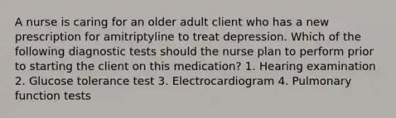 A nurse is caring for an older adult client who has a new prescription for amitriptyline to treat depression. Which of the following diagnostic tests should the nurse plan to perform prior to starting the client on this medication? 1. Hearing examination 2. Glucose tolerance test 3. Electrocardiogram 4. Pulmonary function tests