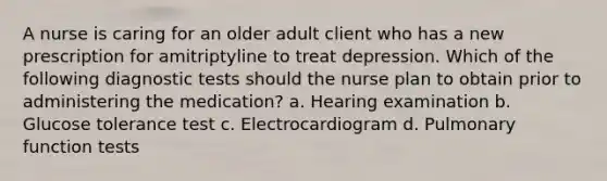 A nurse is caring for an older adult client who has a new prescription for amitriptyline to treat depression. Which of the following diagnostic tests should the nurse plan to obtain prior to administering the medication? a. Hearing examination b. Glucose tolerance test c. Electrocardiogram d. Pulmonary function tests