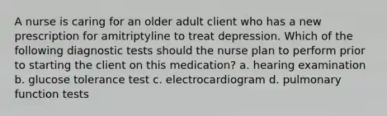 A nurse is caring for an older adult client who has a new prescription for amitriptyline to treat depression. Which of the following diagnostic tests should the nurse plan to perform prior to starting the client on this medication? a. hearing examination b. glucose tolerance test c. electrocardiogram d. pulmonary function tests