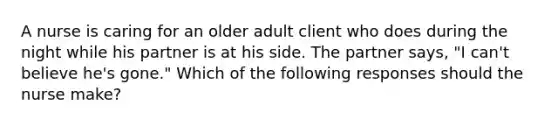 A nurse is caring for an older adult client who does during the night while his partner is at his side. The partner says, "I can't believe he's gone." Which of the following responses should the nurse make?