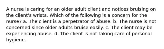 A nurse is caring for an older adult client and notices bruising on the client's wrists. Which of the following is a concern for the nurse? a. The client is a perpetrator of abuse. b. The nurse is not concerned since older adults bruise easily. c. The client may be experiencing abuse. d. The client is not taking care of personal hygiene.