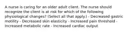 A nurse is caring for an older adult client. The nurse should recognize the client is at risk for which of the following physiological changes? (Select all that apply.) - Decreased gastric motility - Decreased skin elasticity - Increased pain threshold - Increased metabolic rate - Increased cardiac output