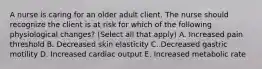 A nurse is caring for an older adult client. The nurse should recognize the client is at risk for which of the following physiological changes? (Select all that apply) A. Increased pain threshold B. Decreased skin elasticity C. Decreased gastric motility D. Increased cardiac output E. Increased metabolic rate